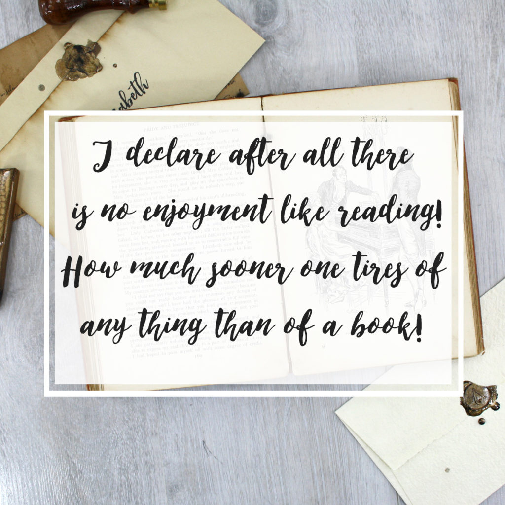 I declare after all there is no enjoyment like reading! How much sooner one tires of any thing than of a book! - Miss Bingley, Pride and Prejudice
